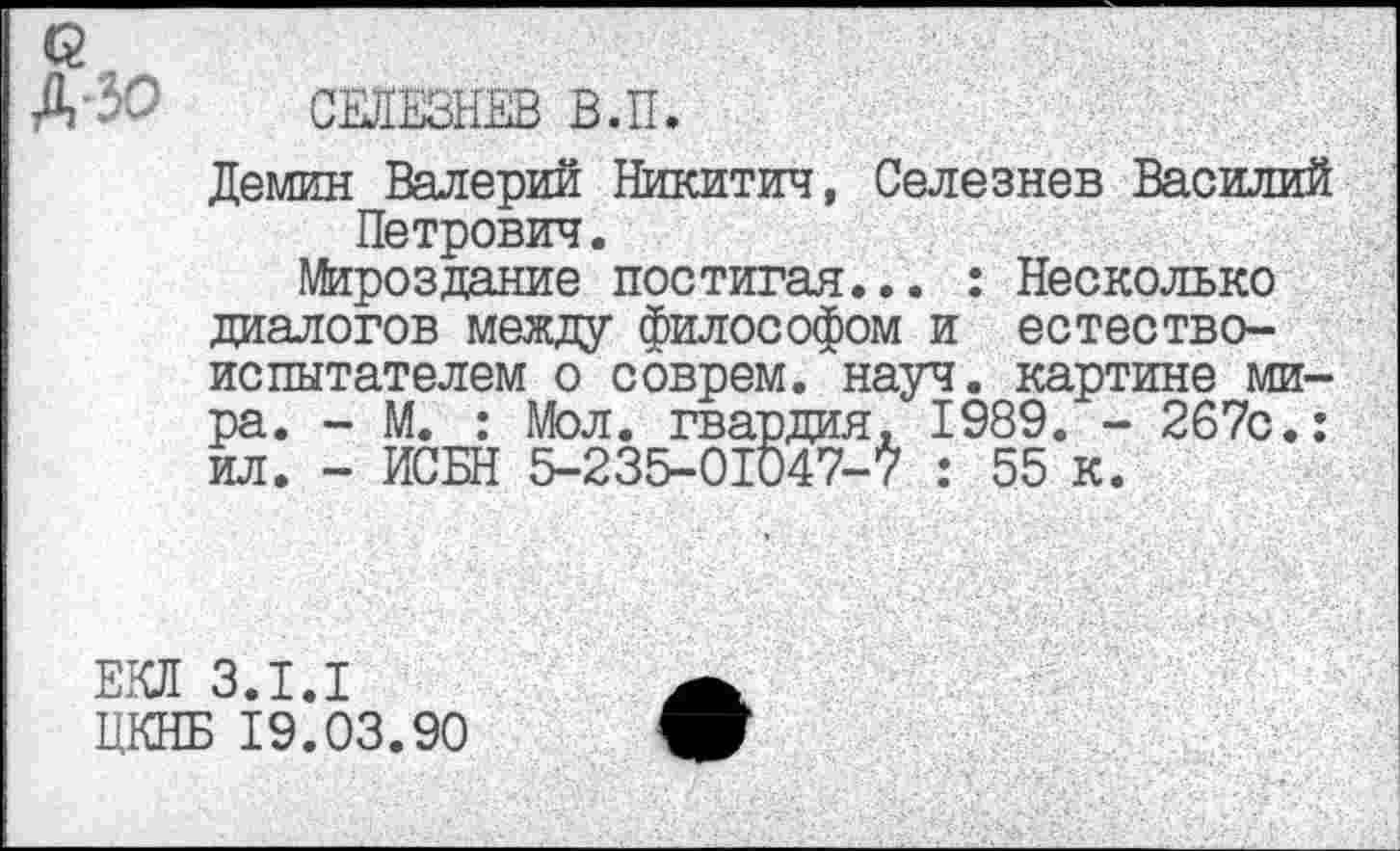 ﻿СЕЛЕЗНЕВ В.П.
Демин Валерий Никитич, Селезнев Василий Петрович.
Мироздание постигая... : Несколько диалогов между философом и естествоиспытателем о соврем, науч, картине мира. - М. : Мол. гвардия, 1989. - 267с.: ил. - ИСБН 5-235-01047-7 : 55 к.
ЕКЛ 3.1.1
ЦКНБ 19.03.90